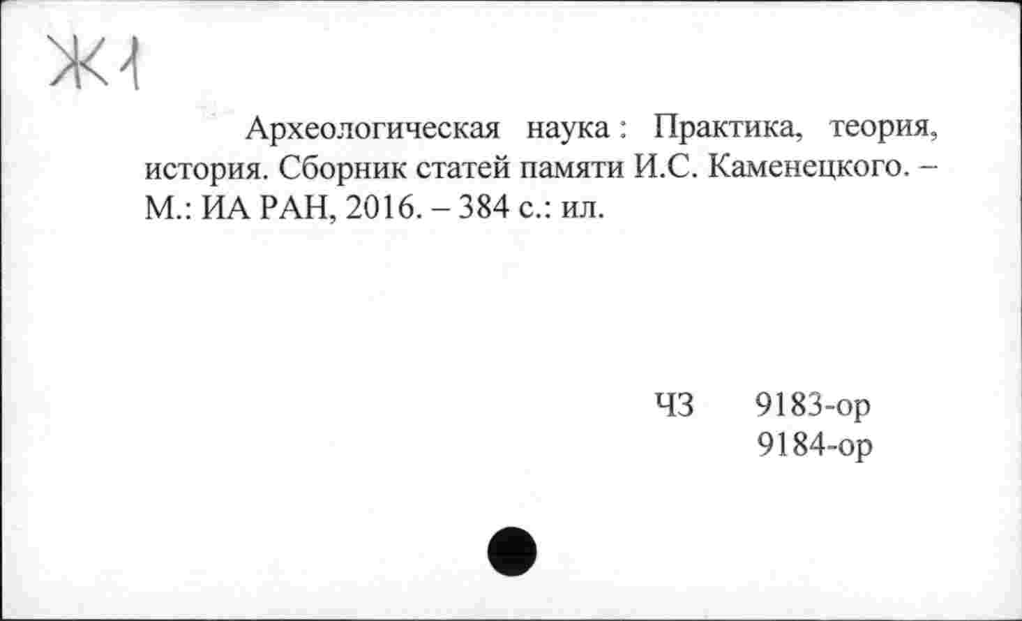 ﻿Ж-1
Археологическая наука : Практика, теория, история. Сборник статей памяти И.С. Каменецкого. -М.: ИА РАН, 2016. - 384 с.: ил.
43	9183-ор
9184-ор